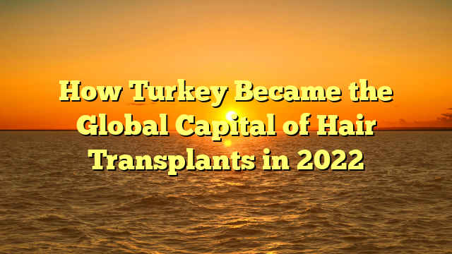 How Turkey Became the Global Capital of Hair Transplants in 2022