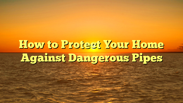 How to Protect Your Home Against Dangerous Pipes